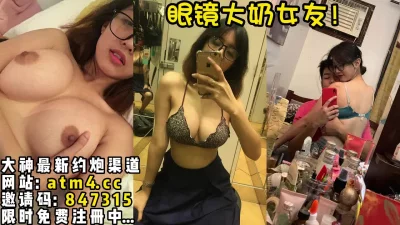 极品眼镜大奶女友完整版！【完整版49分钟已上传下面简阶】